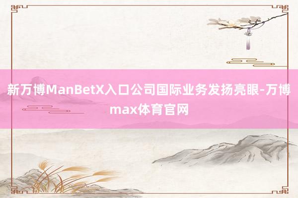 新万博ManBetX入口公司国际业务发扬亮眼-万博max体育官网