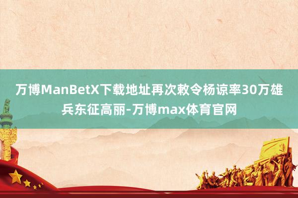 万博ManBetX下载地址再次敕令杨谅率30万雄兵东征高丽-万博max体育官网