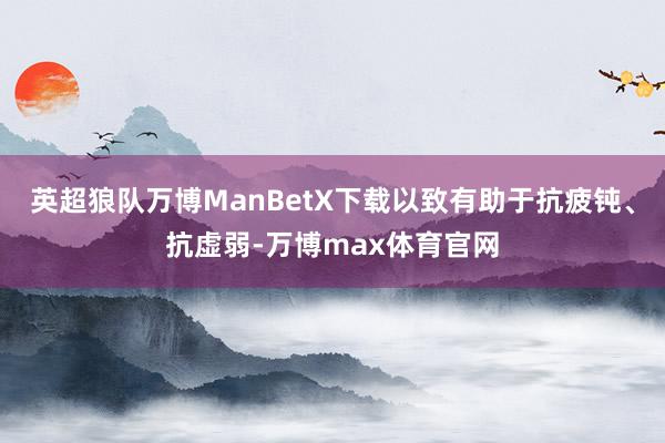 英超狼队万博ManBetX下载以致有助于抗疲钝、抗虚弱-万博max体育官网