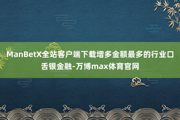 ManBetX全站客户端下载增多金额最多的行业口舌银金融-万博max体育官网