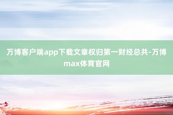 万博客户端app下载文章权归第一财经总共-万博max体育官网