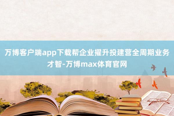 万博客户端app下载帮企业擢升投建营全周期业务才智-万博max体育官网
