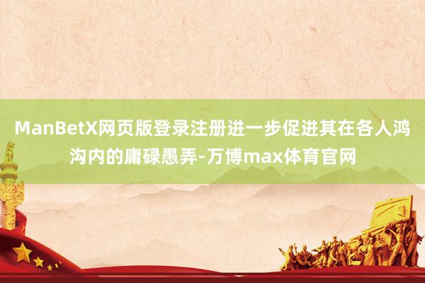 ManBetX网页版登录注册进一步促进其在各人鸿沟内的庸碌愚弄-万博max体育官网