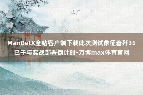ManBetX全站客户端下载此次测试象征着歼35已干与实战部署倒计时-万博max体育官网