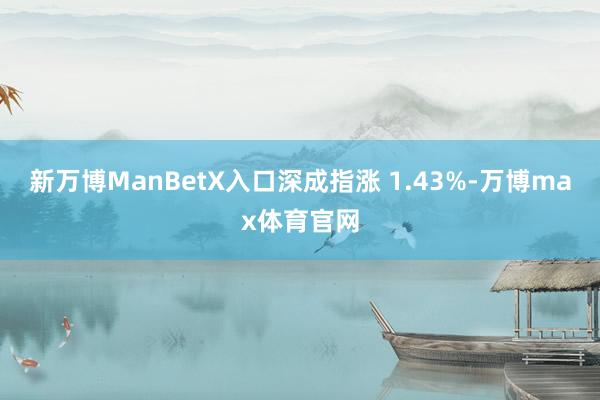 新万博ManBetX入口深成指涨 1.43%-万博max体育官网