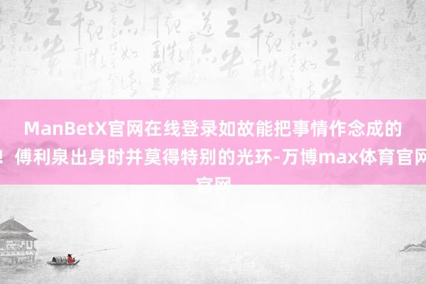 ManBetX官网在线登录如故能把事情作念成的！傅利泉出身时并莫得特别的光环-万博max体育官网