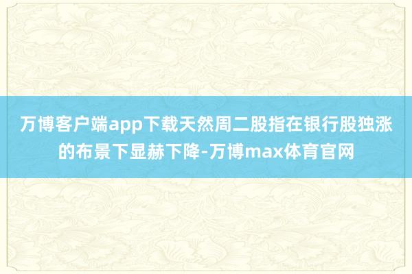 万博客户端app下载　　天然周二股指在银行股独涨的布景下显赫下降-万博max体育官网