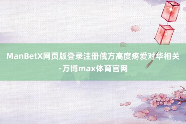 ManBetX网页版登录注册俄方高度疼爱对华相关-万博max体育官网