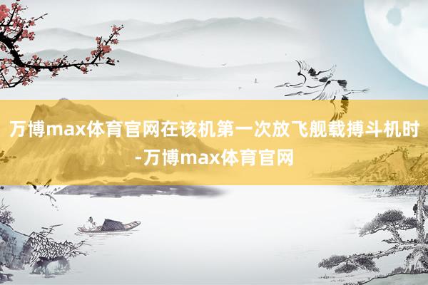 万博max体育官网在该机第一次放飞舰载搏斗机时-万博max体育官网