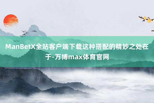 ManBetX全站客户端下载这种搭配的精妙之处在于-万博max体育官网