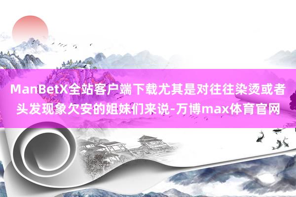 ManBetX全站客户端下载尤其是对往往染烫或者头发现象欠安的姐妹们来说-万博max体育官网