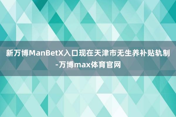 新万博ManBetX入口现在天津市无生养补贴轨制-万博max体育官网