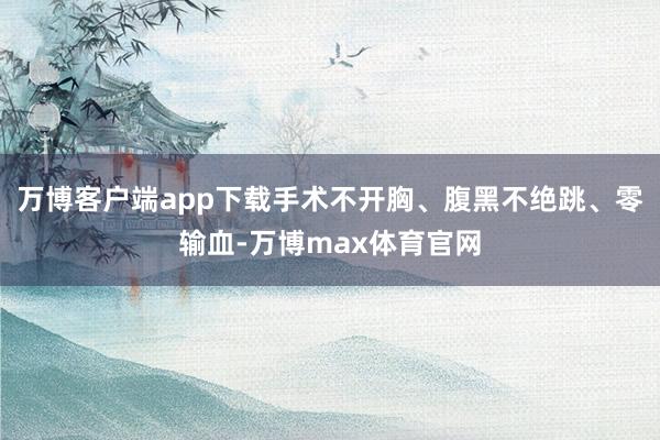 万博客户端app下载手术不开胸、腹黑不绝跳、零输血-万博max体育官网