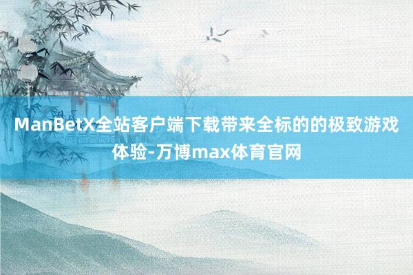 ManBetX全站客户端下载带来全标的的极致游戏体验-万博max体育官网