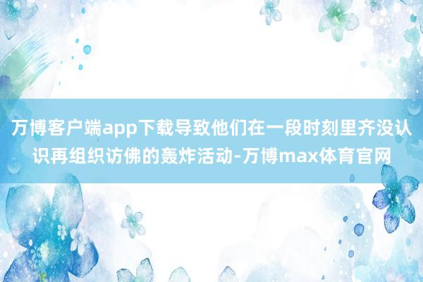 万博客户端app下载导致他们在一段时刻里齐没认识再组织访佛的轰炸活动-万博max体育官网