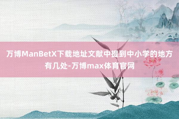 万博ManBetX下载地址文献中提到中小学的地方有几处-万博max体育官网
