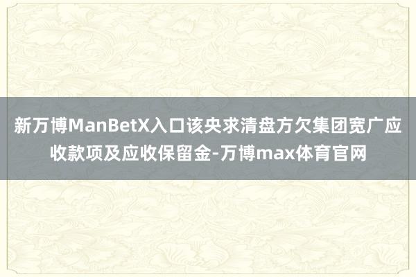新万博ManBetX入口该央求清盘方欠集团宽广应收款项及应收保留金-万博max体育官网
