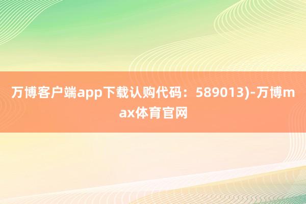 万博客户端app下载认购代码：589013)-万博max体育官网