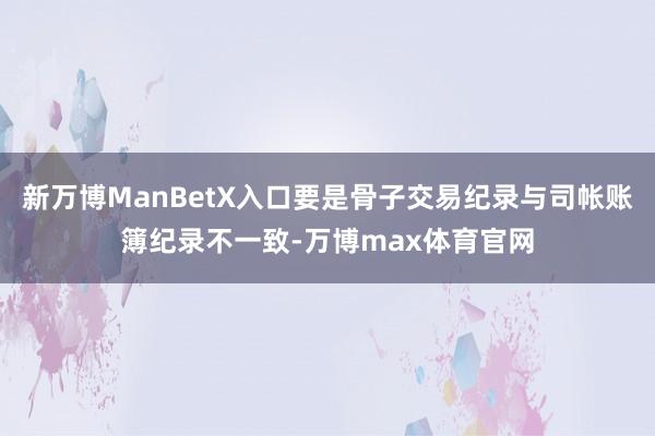 新万博ManBetX入口要是骨子交易纪录与司帐账簿纪录不一致-万博max体育官网