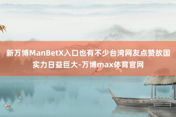 新万博ManBetX入口也有不少台湾网友点赞故国实力日益巨大-万博max体育官网