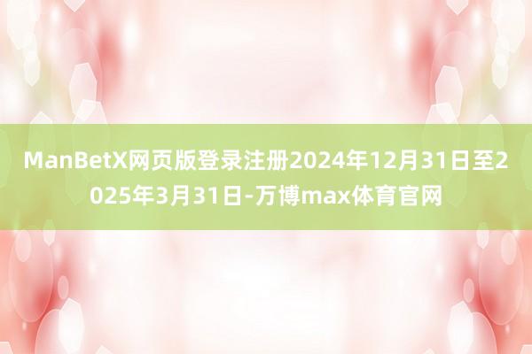 ManBetX网页版登录注册2024年12月31日至2025年3月31日-万博max体育官网