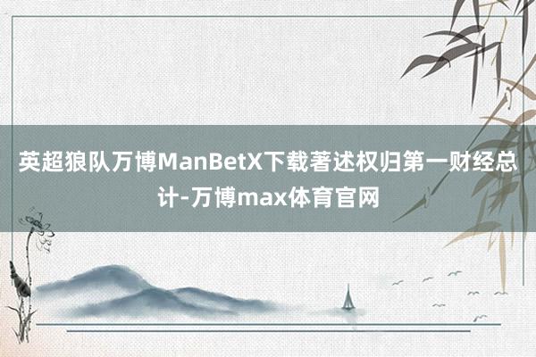 英超狼队万博ManBetX下载著述权归第一财经总计-万博max体育官网