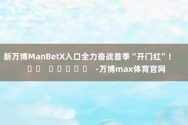 新万博ManBetX入口全力奋战首季“开门红”！      		  					  -万博max体育官网