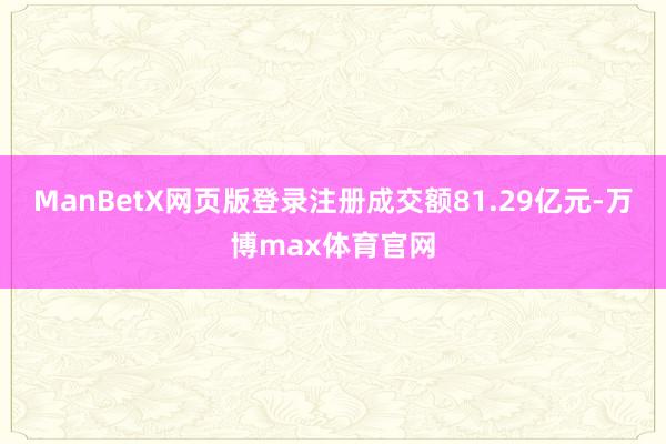ManBetX网页版登录注册成交额81.29亿元-万博max体育官网