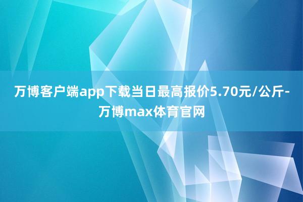 万博客户端app下载当日最高报价5.70元/公斤-万博max体育官网
