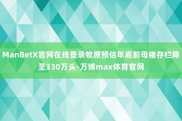 ManBetX官网在线登录牧原预估年底前母猪存栏降至330万头-万博max体育官网
