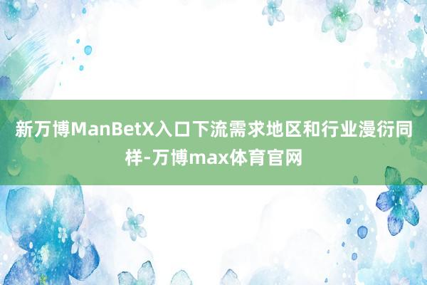 新万博ManBetX入口下流需求地区和行业漫衍同样-万博max体育官网