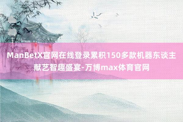 ManBetX官网在线登录累积150多款机器东谈主献艺智趣盛宴-万博max体育官网