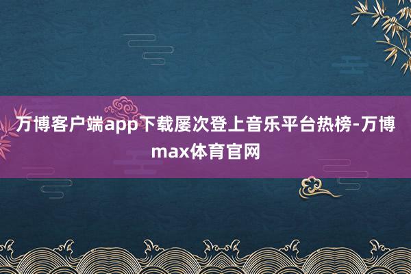 万博客户端app下载屡次登上音乐平台热榜-万博max体育官网