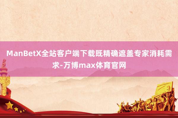 ManBetX全站客户端下载既精确遮盖专家消耗需求-万博max体育官网