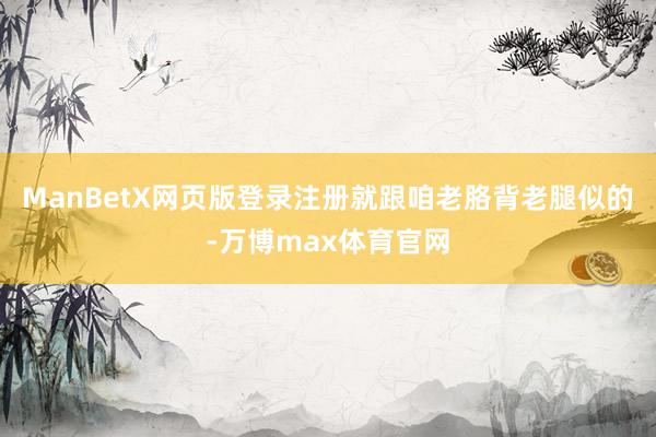 ManBetX网页版登录注册就跟咱老胳背老腿似的-万博max体育官网
