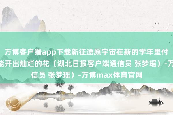万博客户端app下载新征途愿宇宙在新的学年里付出的每份奋发齐能开出灿烂的花（湖北日报客户端通信员 张梦瑶）-万博max体育官网