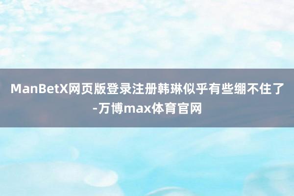 ManBetX网页版登录注册韩琳似乎有些绷不住了-万博max体育官网