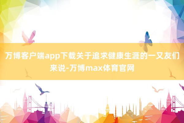 万博客户端app下载关于追求健康生涯的一又友们来说-万博max体育官网