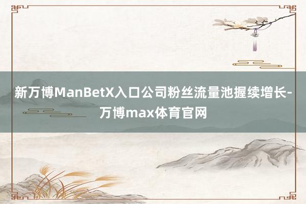 新万博ManBetX入口公司粉丝流量池握续增长-万博max体育官网