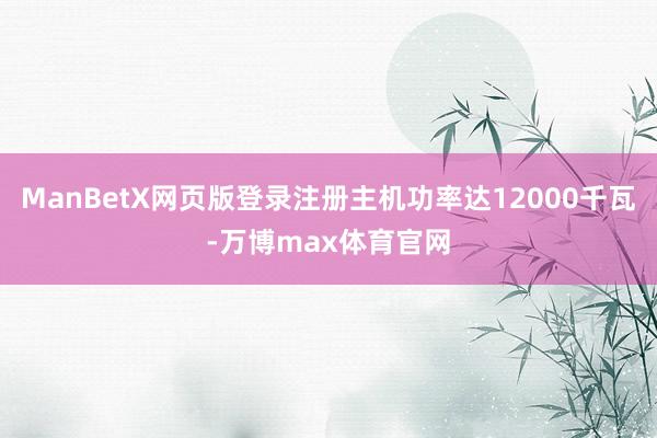 ManBetX网页版登录注册主机功率达12000千瓦-万博max体育官网