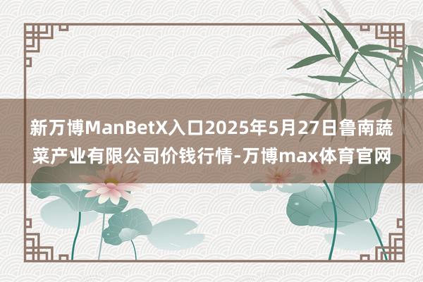 新万博ManBetX入口2025年5月27日鲁南蔬菜产业有限公司价钱行情-万博max体育官网