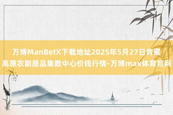 万博ManBetX下载地址2025年5月27日青藏高原农副居品集散中心价钱行情-万博max体育官网
