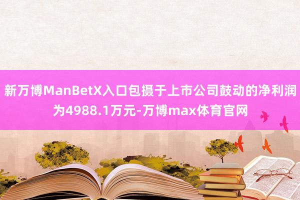 新万博ManBetX入口包摄于上市公司鼓动的净利润为4988.1万元-万博max体育官网