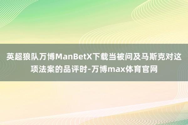 英超狼队万博ManBetX下载当被问及马斯克对这项法案的品评时-万博max体育官网
