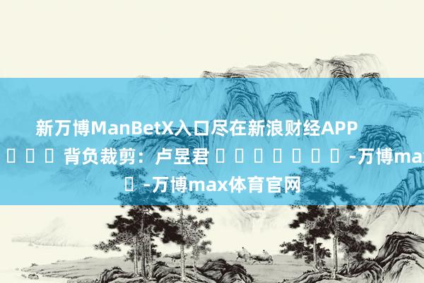 新万博ManBetX入口尽在新浪财经APP            						背负裁剪：卢昱君 							-万博max体育官网