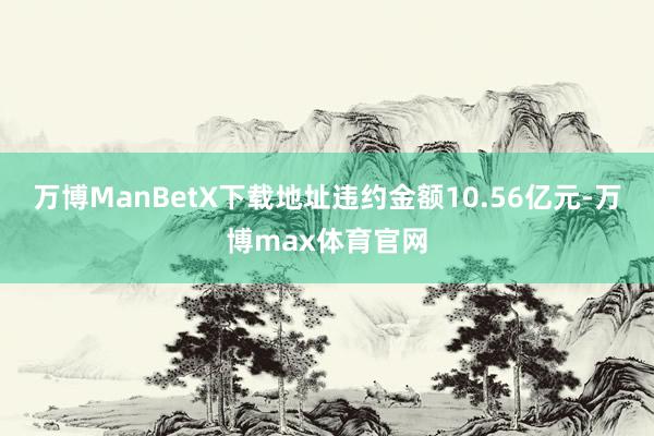 万博ManBetX下载地址违约金额10.56亿元-万博max体育官网