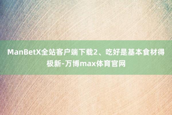 ManBetX全站客户端下载2、吃好是基本食材得极新-万博max体育官网