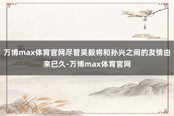 万博max体育官网尽管吴毅将和孙兴之间的友情由来已久-万博max体育官网