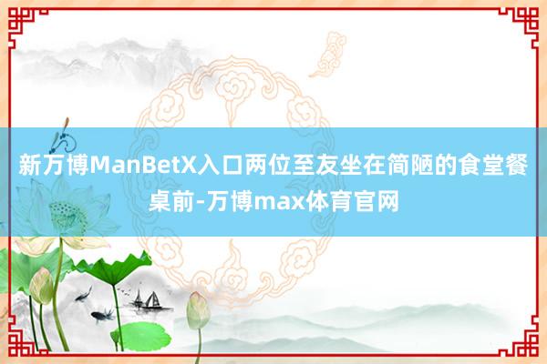 新万博ManBetX入口两位至友坐在简陋的食堂餐桌前-万博max体育官网