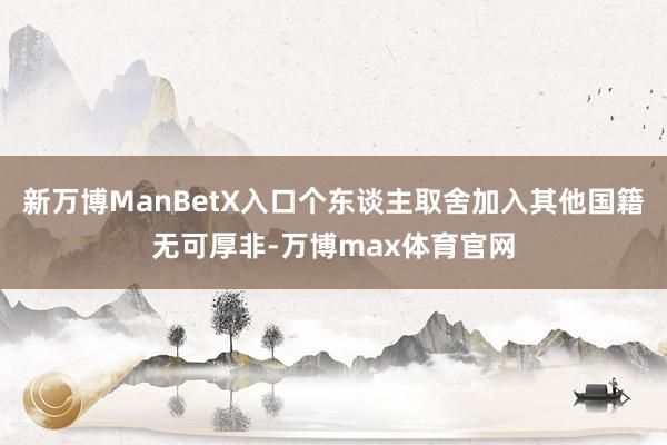 新万博ManBetX入口个东谈主取舍加入其他国籍无可厚非-万博max体育官网
